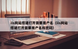 湖北iis网站搭建打开需要用户名（iis网站搭建打开需要用户名和密码）