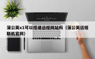 湖北蒲公英x1可以搭建远程网站吗（蒲公英远程联机官网）
